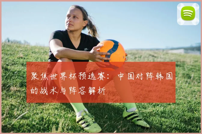 聚焦世界杯预选赛：中国对阵韩国的战术与阵容解析